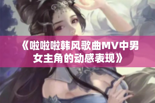 《啦啦啦韩风歌曲MV中男女主角的动感表现》