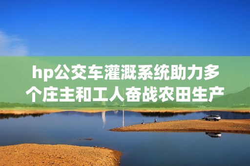 hp公交车灌溉系统助力多个庄主和工人奋战农田生产