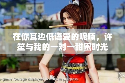 在你耳边低语爱的呢喃，许笙与我的一对一甜蜜时光