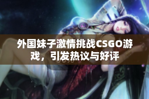 外国妹子激情挑战CSGO游戏，引发热议与好评