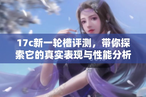17c新一轮槽评测，带你探索它的真实表现与性能分析