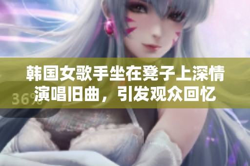 韩国女歌手坐在凳子上深情演唱旧曲，引发观众回忆