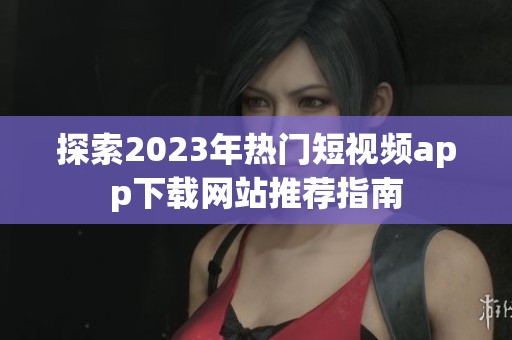 探索2023年热门短视频app下载网站推荐指南