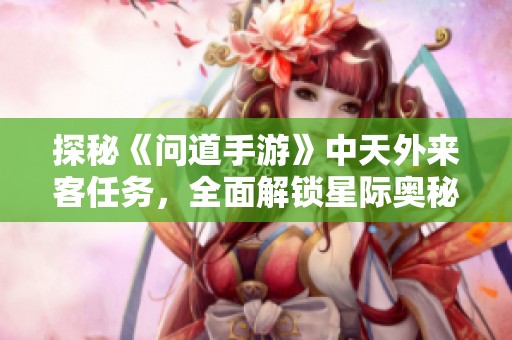 探秘《问道手游》中天外来客任务，全面解锁星际奥秘指南