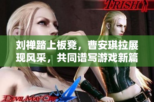 刘禅踏上板凳，曹安琪拉展现风采，共同谱写游戏新篇章
