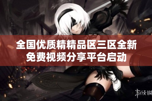 全国优质精精品区三区全新免费视频分享平台启动