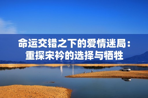 命运交错之下的爱情迷局：重探宋衿的选择与牺牲
