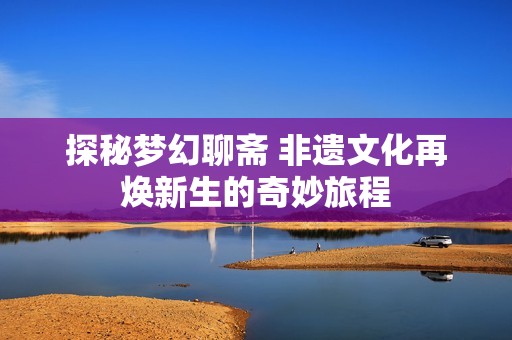 探秘梦幻聊斋 非遗文化再焕新生的奇妙旅程