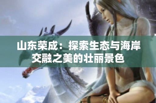 山东荣成：探索生态与海岸交融之美的壮丽景色