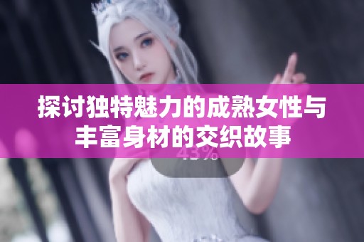 探讨独特魅力的成熟女性与丰富身材的交织故事