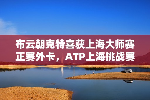 布云朝克特喜获上海大师赛正赛外卡，ATP上海挑战赛圆满结束