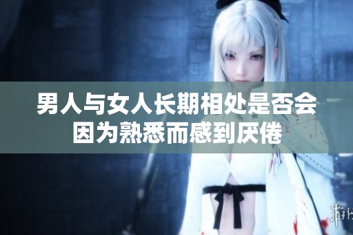 男人与女人长期相处是否会因为熟悉而感到厌倦