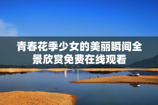 青春花季少女的美丽瞬间全景欣赏免费在线观看