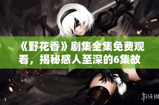 《野花香》剧集全集免费观看，揭秘感人至深的6集故事剧情