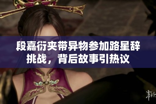 段嘉衍夹带异物参加路星辞挑战，背后故事引热议