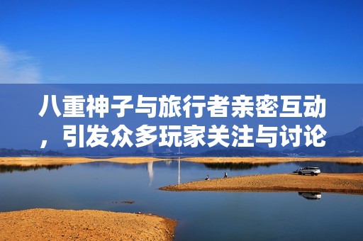 八重神子与旅行者亲密互动，引发众多玩家关注与讨论