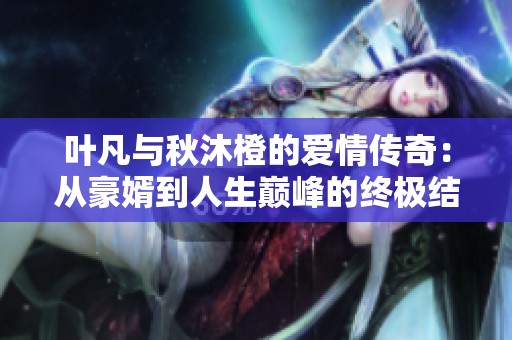 叶凡与秋沐橙的爱情传奇：从豪婿到人生巅峰的终极结局