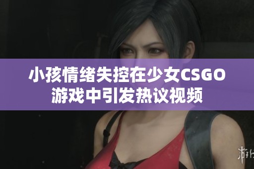 小孩情绪失控在少女CSGO游戏中引发热议视频
