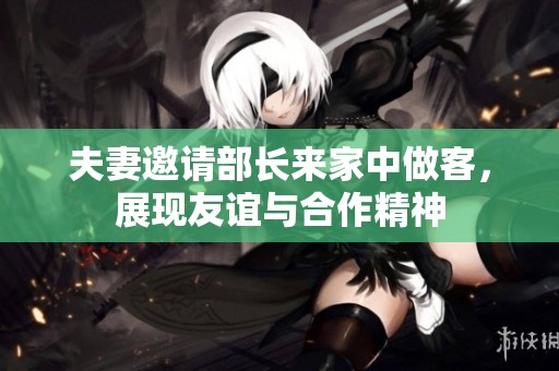 夫妻邀请部长来家中做客，展现友谊与合作精神