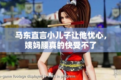 马东直言小儿子让他忧心，姨妈腰真的快受不了