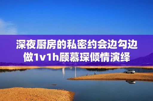 深夜厨房的私密约会边勾边做1v1h顾慕琛倾情演绎