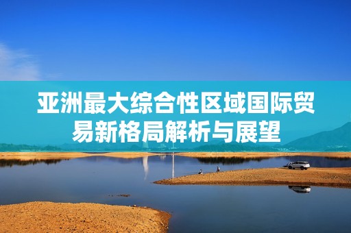 亚洲最大综合性区域国际贸易新格局解析与展望