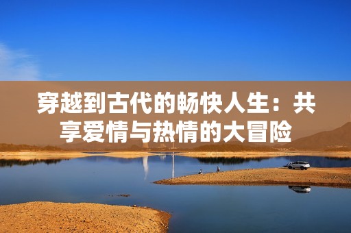 穿越到古代的畅快人生：共享爱情与热情的大冒险