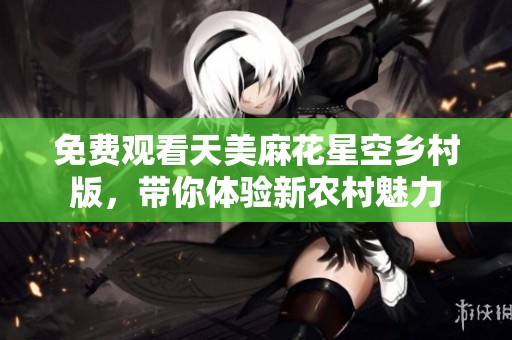 免费观看天美麻花星空乡村版，带你体验新农村魅力