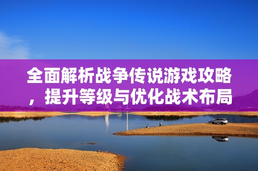 全面解析战争传说游戏攻略，提升等级与优化战术布局的方法