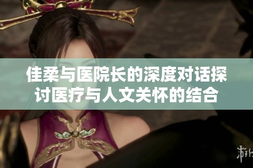 佳柔与医院长的深度对话探讨医疗与人文关怀的结合