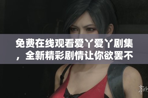 免费在线观看爱丫爱丫剧集，全新精彩剧情让你欲罢不能