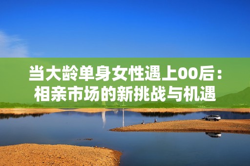 当大龄单身女性遇上00后：相亲市场的新挑战与机遇