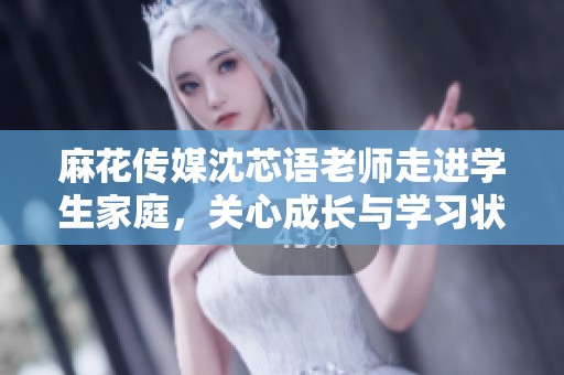 麻花传媒沈芯语老师走进学生家庭，关心成长与学习状况