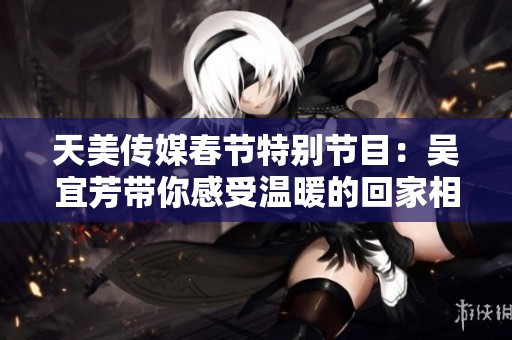 天美传媒春节特别节目：吴宜芳带你感受温暖的回家相亲之旅