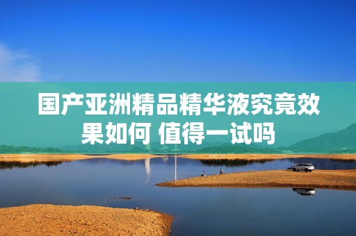 国产亚洲精品精华液究竟效果如何 值得一试吗