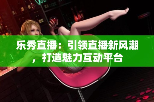 乐秀直播：引领直播新风潮，打造魅力互动平台