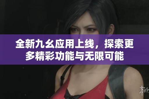 全新九幺应用上线，探索更多精彩功能与无限可能
