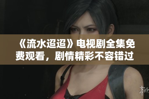 《流水迢迢》电视剧全集免费观看，剧情精彩不容错过！