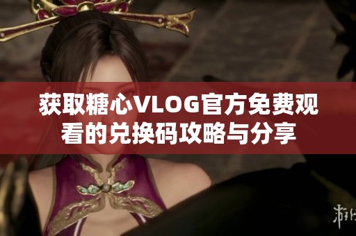 获取糖心VLOG官方免费观看的兑换码攻略与分享
