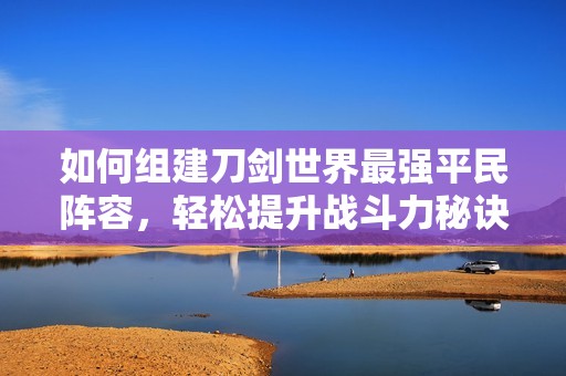 如何组建刀剑世界最强平民阵容，轻松提升战斗力秘诀