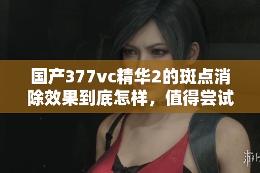 国产377vc精华2的斑点消除效果到底怎样，值得尝试吗