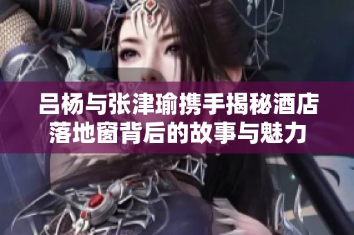 吕杨与张津瑜携手揭秘酒店落地窗背后的故事与魅力