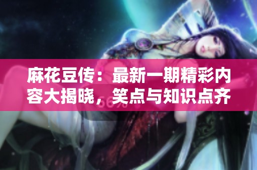 麻花豆传：最新一期精彩内容大揭晓，笑点与知识点齐飞！
