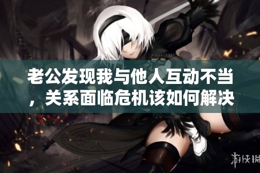 老公发现我与他人互动不当，关系面临危机该如何解决