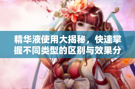 精华液使用大揭秘，快速掌握不同类型的区别与效果分析