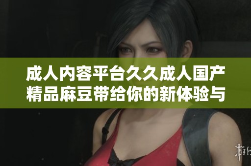 成人内容平台久久成人国产精品麻豆带给你的新体验与惊喜