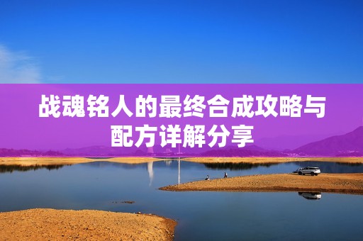 战魂铭人的最终合成攻略与配方详解分享