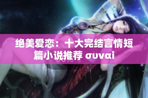 绝美爱恋：十大完结言情短篇小说推荐 συναi