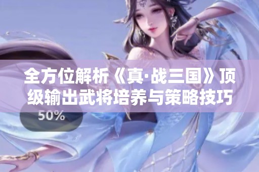 全方位解析《真·战三国》顶级输出武将培养与策略技巧