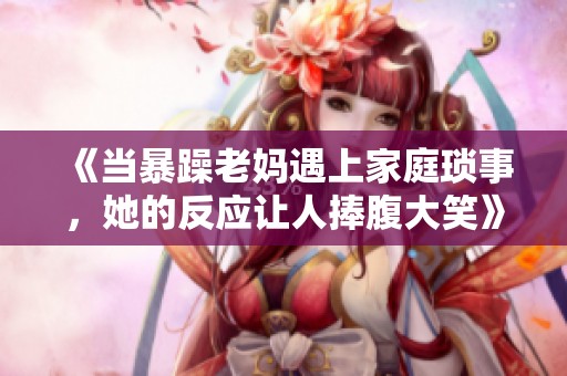《当暴躁老妈遇上家庭琐事，她的反应让人捧腹大笑》